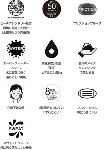 ビーチフレンドリー処方 環境に配慮した設計（水環境リスク評価済）、SPA50+、フリクションプルーフ、スーパーウォータープルーフ 水に抜羣に強く落ちにくい機能、美容液成分配合（保溼） ヒアルロン酸Na、普段のメイククレンジングで落とせる、化粧下地効果、8時間テカりにくい くずれにくい※、マスク・タオル等につきにくい、スウェットプルーフ 汗に強く落ちにくい機能